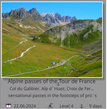 Alpine passes of the Tour de France Col du Galibier, Alp d´Huez, Croix de Fer…         22.06.2024                     Level 4              9 days sensational passes in the footsteps of pro´s 1